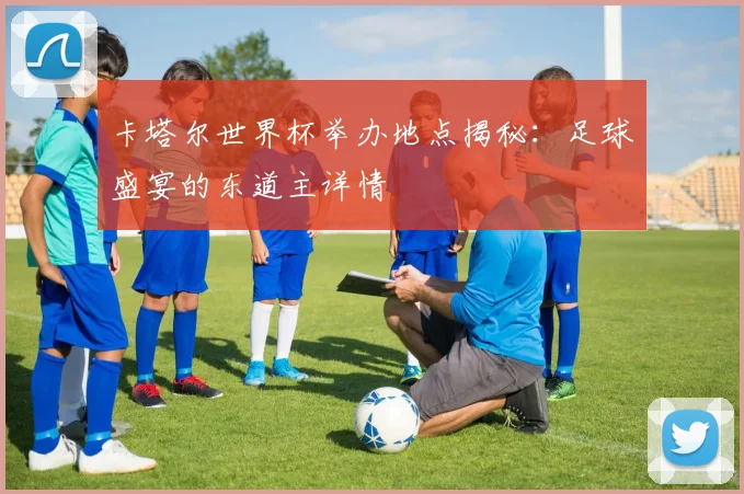 卡塔尔世界杯举办地点揭秘：足球盛宴的东道主详情