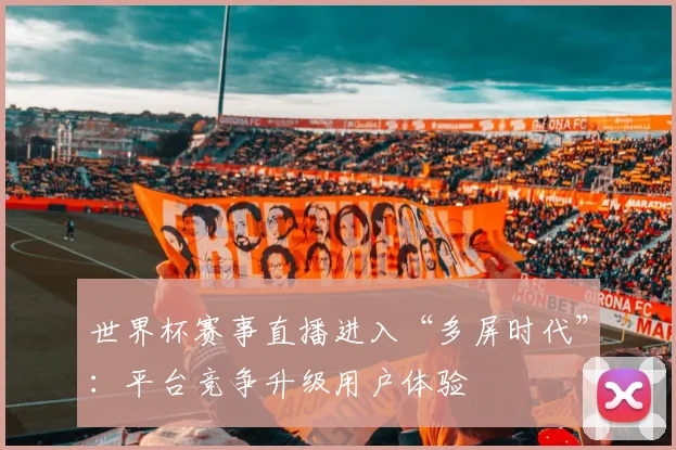 世界杯赛事直播进入“多屏时代”：平台竞争升级用户体验