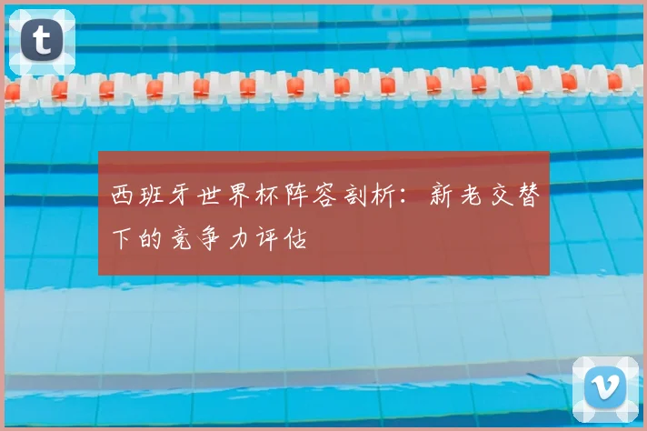 西班牙世界杯阵容剖析：新老交替下的竞争力评估