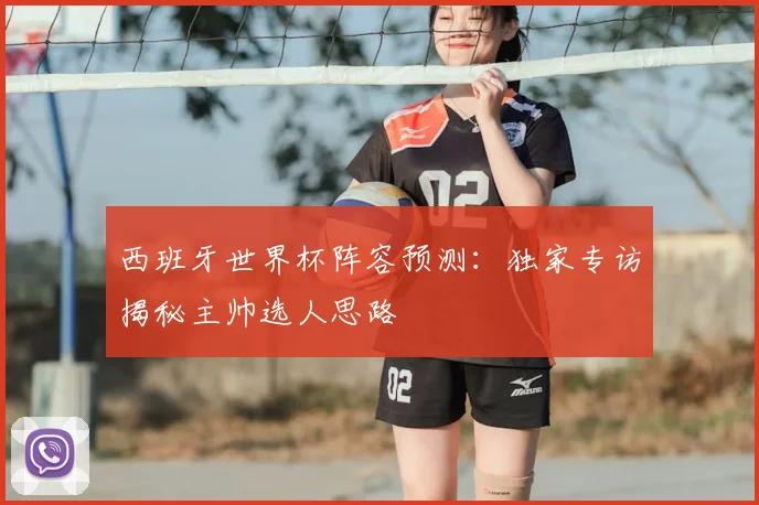 西班牙世界杯阵容预测：独家专访揭秘主帅选人思路