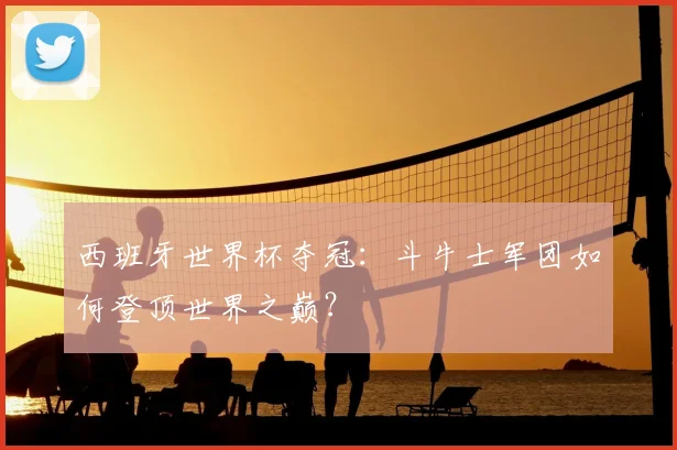 西班牙世界杯夺冠：斗牛士军团如何登顶世界之巅？