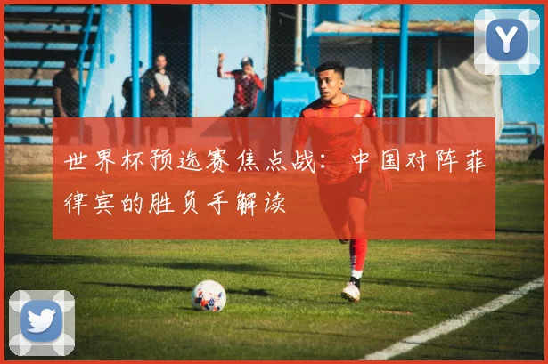世界杯预选赛焦点战:中国对阵菲律宾的胜负手解读