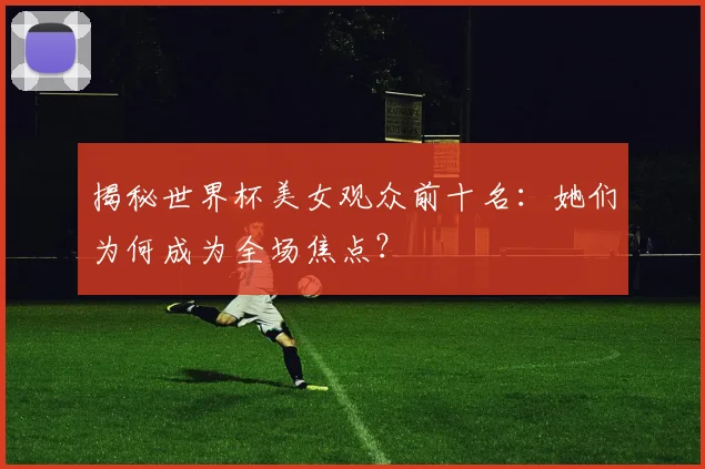 揭秘世界杯美女观众前十名：她们为何成为全场焦点？