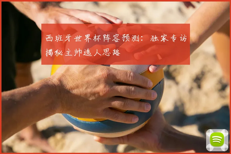 西班牙世界杯阵容预测：独家专访揭秘主帅选人思路
