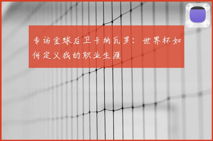 专访金球后卫卡纳瓦罗:世界杯如何定义我的职业生涯