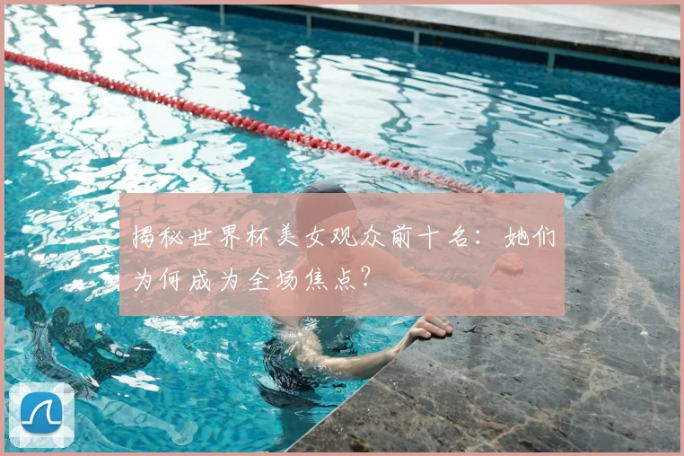 揭秘世界杯美女观众前十名：她们为何成为全场焦点？